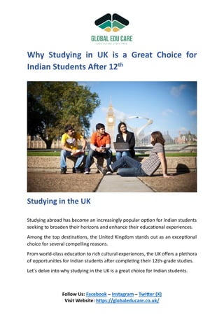 Follow Us: Facebook – Instagram – Twitter (X)
Visit Website: https://globaleducare.co.uk/
Why Studying in UK is a Great Choice for
Indian Students After 12th
Studying in the UK
Studying abroad has become an increasingly popular option for Indian students
seeking to broaden their horizons and enhance their educational experiences.
Among the top destinations, the United Kingdom stands out as an exceptional
choice for several compelling reasons.
From world-class education to rich cultural experiences, the UK offers a plethora
of opportunities for Indian students after completing their 12th-grade studies.
Let’s delve into why studying in the UK is a great choice for Indian students.
 