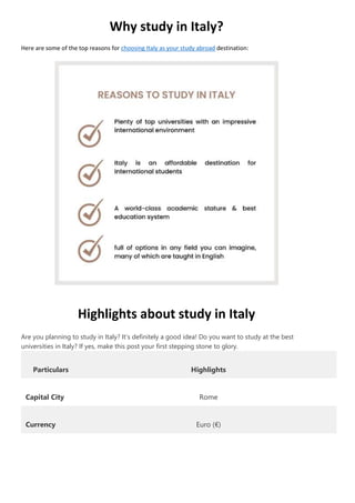 Why study in Italy?
Here are some of the top reasons for choosing Italy as your study abroad destination:
Highlights about study in Italy
Are you planning to study in Italy? It’s definitely a good idea! Do you want to study at the best
universities in Italy? If yes, make this post your first stepping stone to glory.
Particulars Highlights
Capital City Rome
Currency Euro (€)
 