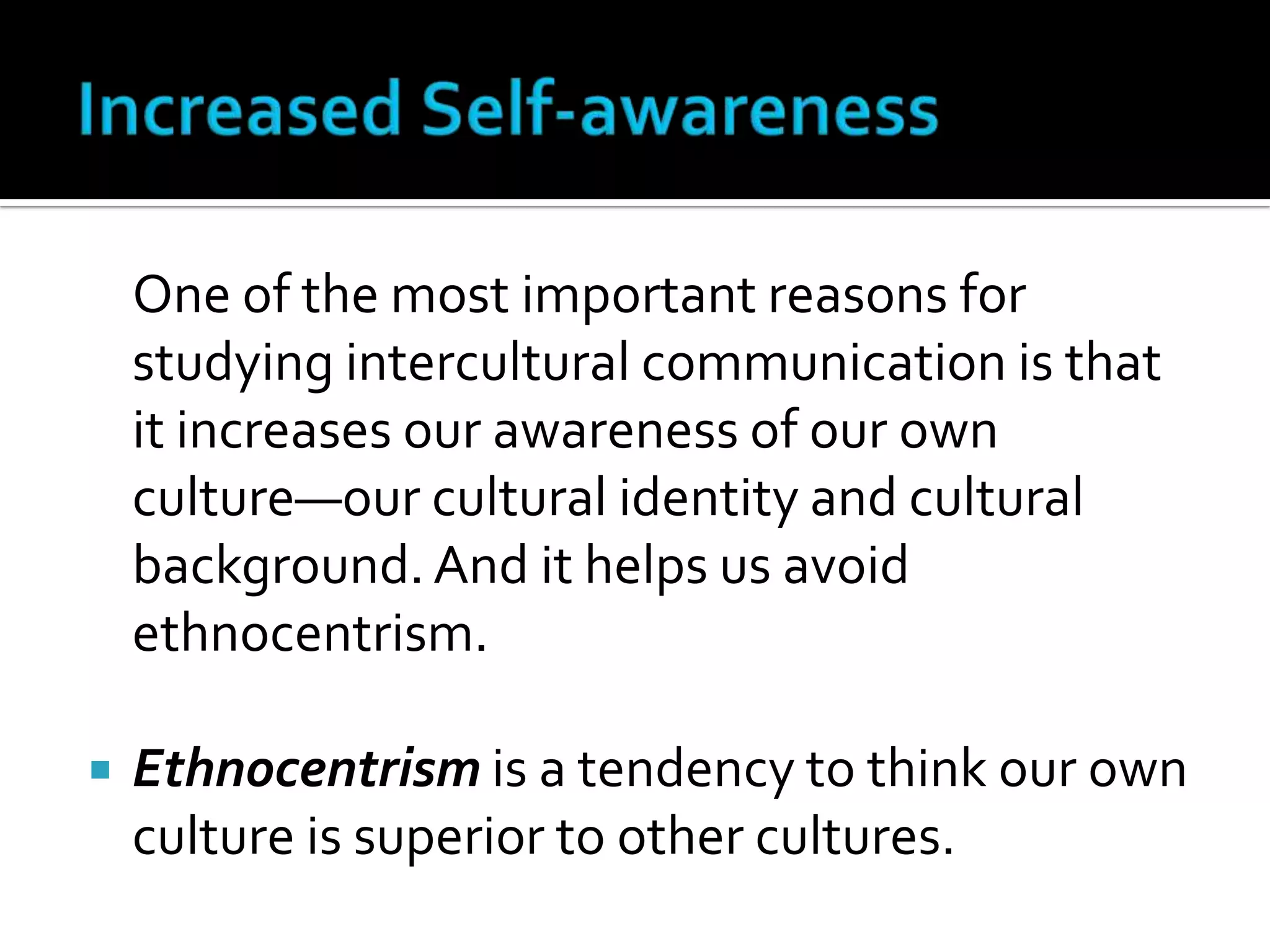 Increased Self-awareness	One of the most important reasons for studying intercultural communication is that it increases our awareness of our own culture—our cultural identity and cultural background. And it helps us avoid ethnocentrism.Ethnocentrism is a tendency to think our own culture is superior to other cultures.
