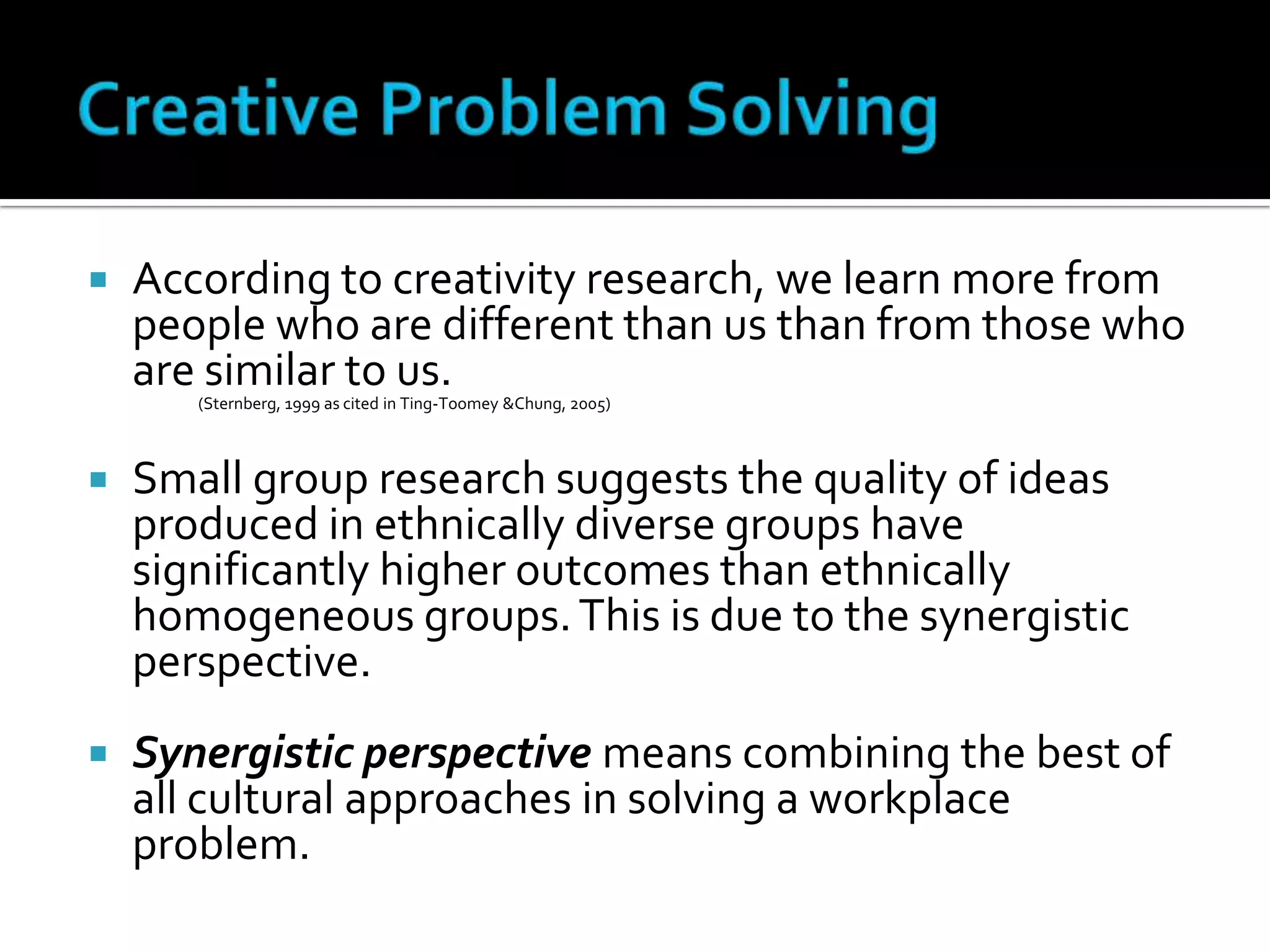 Creative Problem SolvingAccording to creativity research, we learn more from people who are different than us than from those who are similar to us. (Sternberg, 1999 as cited in Ting-Toomey &Chung, 2005) Small group research suggests the quality of ideas produced in ethnically diverse groups have significantly higher outcomes than ethnically homogeneous groups. This is due to the synergistic perspective.Synergistic perspective means combining the best of all cultural approaches in solving a workplace problem.