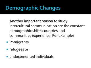 Demographic Changes	Another important reason to study intercultural communication are the constant demographic shifts countries and communities experience. For example: immigrants, refugees or undocumented individuals.