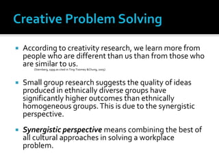 Creative Problem SolvingAccording to creativity research, we learn more from people who are different than us than from those who are similar to us. (Sternberg, 1999 as cited in Ting-Toomey &Chung, 2005) Small group research suggests the quality of ideas produced in ethnically diverse groups have significantly higher outcomes than ethnically homogeneous groups. This is due to the synergistic perspective.Synergistic perspective means combining the best of all cultural approaches in solving a workplace problem.