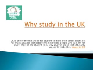 UK is one of the top choice for student to make their career bright.Uk
has many advance technology into help those people who is in UK for
study. most of the student think why study in UK so thet's the only
reason to make their career in UK
 