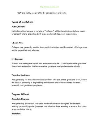 http://www.axuedu.com

USA are highly sought after by companies worldwide;

Types of Institutions
Public/Private:
Institutions often feature a variety of “colleges” within them that can include areas
of concentrations, providing both large and small classroom experiences;

Liberal Arts:
Colleges are generally smaller than public institutions and focus their offerings more
on the humanities and sciences;

Ivy League:
Schools are among the oldest and most famous in the US and stress undergraduate
liberal arts education, but have notable graduate and professionals schools;

Technical Institutes:
Are generally for those International students who are at the graduate level, where
the focus is primarily in engineering and science and who are noted for their
research and graduate programs;

Degrees Offered
Associate Degrees:
Are generally offered at two-year institutions and are designed for students
seeking practical (applied) courses, and also for those wanting to enter a four-year
program in the future;
Bachelors:

 