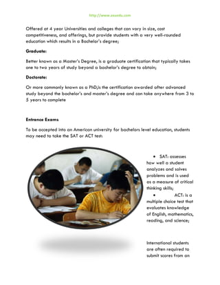 http://www.axuedu.com

Offered at 4 year Universities and colleges that can vary in size, cost
competitiveness, and offerings, but provide students with a very well-rounded
education which results in a Bachelor’s degree;
Graduate:
Better known as a Master’s Degree, is a graduate certification that typically takes
one to two years of study beyond a bachelor’s degree to obtain;
Doctorate:
Or more commonly known as a PhD,is the certification awarded after advanced
study beyond the bachelor’s and master’s degree and can take anywhere from 3 to
5 years to complete

Entrance Exams
To be accepted into an American university for bachelors level education, students
may need to take the SAT or ACT test:

• SAT: assesses
how well a student
analyzes and solves
problems and is used
as a measure of critical
thinking skills;
•
ACT: is a
multiple choice test that
evaluates knowledge
of English, mathematics,
reading, and science;

International students
are often required to
submit scores from an

 