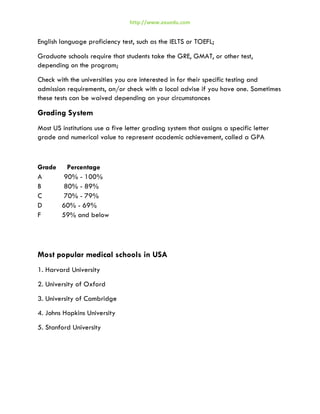http://www.axuedu.com

English language proficiency test, such as the IELTS or TOEFL;
Graduate schools require that students take the GRE, GMAT, or other test,
depending on the program;
Check with the universities you are interested in for their specific testing and
admission requirements, an/or check with a local advise if you have one. Sometimes
these tests can be waived depending on your circumstances

Grading System
Most US institutions use a five letter grading system that assigns a specific letter
grade and numerical value to represent academic achievement, called a GPA

Grade Percentage
A
90% - 100%
B
80% - 89%
C
70% - 79%
D
60% - 69%
F
59% and below

Most popular medical schools in USA
1. Harvard University
2. University of Oxford
3. University of Cambridge
4. Johns Hopkins University
5. Stanford University

 
