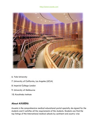 http://www.axuedu.com

6. Yale University
7. University of California, Los Angeles (UCLA)
8. Imperial College London
9. University of Melbourne
10. Karolinska Institute

About AXUEDU:
Axuedu is the comprehensive medical educational portal specially de-signed for the
students and it satisfies all the requirements of the students. Students can find the
top listings of the International medical schools by continent and country wise

 