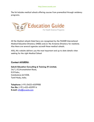 http://www.axuedu.com

The list includes medical schools offering courses from premedical through residency
programs.

All the Medical schools listed here are recognized by the FAIMER International
Medical Education Directory (IMED) and/or the Avicenna Directory for medicine.
Also there are several agencies accredit these medical schools.
AXU, this website delivers you the most important and up to date details when
seeking for the right Medical School

Contact AXUEDU:
Sakshi Education Consulting & Training (P) Limited,
34/1, K.S.Arunachalam Road,
K.K.Pudur,
Coimbatore-641038.
Tamil Nadu, India.
Telephone: (+91) 0422-4559900
Fax No: (+91)-422-4559914
E-mail: info@axuedu.com

 