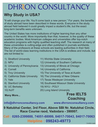 Why Study in USA?
"It will change your life. You’ll come back a new person.” For years, the benefits
of study abroad have been described in these words. Everyone in the study
abroad field believed it could greatly impact a student’s life, but the exact
long-term benefits were unknown.
The United States has more institutions of higher learning than any other
country in the world. More importantly than that, however, is the quality of these
academic bodies. Most American colleges and universities offer top-notch
education programs with highly qualified teaching staff. The research at many of
these universities is cutting-edge and often published in journals worldwide.
Many of the professors at these schools are leading authorities in their field.
The list of world-class learning institutions in the USA is endless and include, but
are not limited to:
1) Stratford University
2) NPU
3) University of Pennsylvania
4) Cornell
5) Troy University
6) California State University
7) Yale
8) Stanford University
9) UC Berkeley
10) NJIT

11) Wichita State University
12) University of Southern California
13) University of Illinois at Chicago
14) University of California
15) The University of Texa at Austin
16) The University of New Orleans
17) Texas Wesleyan University
18) Southeast Missouri State University
19) NYU - POLY
20) Long Island University
*

Free IELTS
Coaching

Many More...

info@dhrronconsultancy.com

.

www.dhrronconsultancy.com

.

9 Natubhai Center, 3rd Floor, Above SBI Nr. Natubhai Circle,
Race Course raod, Vadodara - 390007.
Call : 0265-2399888, 74051-88999, 84017-70043, 84017-70063

Helpline : 098243-49773

Condition apply

 