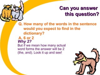 Can you answerCan you answer
this question?this question?
Q. How many of the words in the sentence
would you expect to find in the
dictionary?
A. 6 or 2
Why 2?
But if we mean how many actual
word forms the answer will be 2
(the, and). Look it up and see!
 