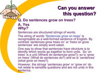 Can you answerCan you answer
this question?this question?
Q. Do sentences grow on trees?
A. Yes
Why?
Sentences are structured strings of words.
The string of words ‘Sentences grow on trees’ is
recognisable as a well-formed sentence of English. By
contrast ‘sentences grow trees on’ or ‘trees on grow
sentences’ are simply word salad.
One way to show that sentences have structure is to
identify which words go together to form units. So ‘on
trees’ is a unit (Where do sentences grow?); so is ‘grow
on trees’ (What do sentences do?) and so is ‘sentences’
(what grow on trees?).
However, the strings ‘sentences grow’ or ‘grow on’ do
not relate to sensible questions and are not units in this
sentence.
 
