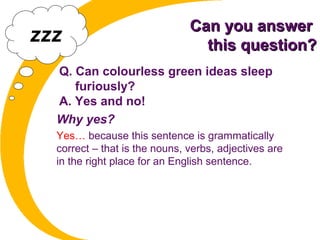 Can you answerCan you answer
this question?this question?
Q. Can colourless green ideas sleep
furiously?
A. Yes and no!
Why yes?
Yes… because this sentence is grammatically
correct – that is the nouns, verbs, adjectives are
in the right place for an English sentence.
zzz
 