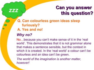 Can you answerCan you answer
this question?this question?
Q. Can colourless green ideas sleep
furiously?
A. Yes and no!
Why no?
No…because you can’t make sense of it in the ‘real
world’. This demonstrates that it is not grammar alone
that makes a sentence sensible, but the context in
which it is created. In the ‘real world’ a colour can’t be
colourless and an idea can’t be green.
The world of the imagination is another matter,
however!
zzz
 