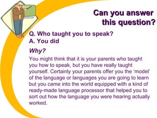 Can you answerCan you answer
this question?this question?
Q. Who taught you to speak?
A. You did
Why?
You might think that it is your parents who taught
you how to speak, but you have really taught
yourself. Certainly your parents offer you the ‘model’
of the language or languages you are going to learn
but you came into the world equipped with a kind of
ready-made language processor that helped you to
sort out how the language you were hearing actually
worked.
 