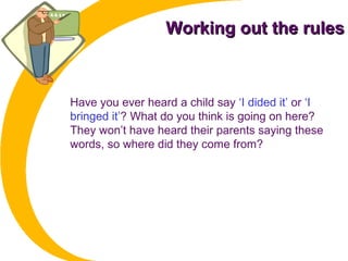 Working out the rulesWorking out the rules
Have you ever heard a child say ‘I dided it’ or ‘I
bringed it’? What do you think is going on here?
They won’t have heard their parents saying these
words, so where did they come from?
 