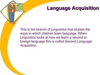 Language AcquisitionLanguage Acquisition
This is the branch of Linguistics that studies the
ways in which children learn language. When
Linguistics looks at how we learn a second or
foreign language this is called Second Language
Acquisition.
 
