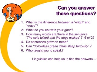 Can you answerCan you answer
these questions?these questions?
1. What is the difference between a ‘knight’ and
‘knave’?
2. What do you eat with your ghoti?
3. How many words are there in the sentence
‘The cats talked and the dogs walked’ 7, 6 or 2?
4. Do sentences grow on trees?
5. Can ‘Colourless green ideas sleep furiously’ ?
6. Who taught you to speak?
Linguistics can help us to find the answers…
 