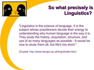So what precisely isSo what precisely is
Linguistics?Linguistics?
"Linguistics is the science of language. It is the
subject whose practitioners devote their energy to
understanding why human language is the way it is.
They study the history, acquisition, structure, and
use of as many languages as possible - It would be
nice to study them all, but life's too short."
(Crystal: http://www.bangor.ac.uk/ling/whatis.htm)
 