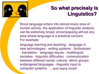 So what precisely isSo what precisely is
Linguistics?Linguistics?
Since language enters into almost every area of
human activity, the application of linguistic analysis
can be extremely broad, encompassing almost any
area where language is a practical concern.
For example:
language learning and teaching • language in
new technologies • writing systems • dictionaries
• translation • language issues • multilingual
societies • linguistic difficulties • communication
between different social, cultural, ethnic groups •
endangered languages • linguistic input to
computer systems • …and many more!
 