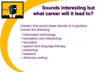 Sounds interesting butSounds interesting but
what career will it lead to?what career will it lead to?
• information technology
• translation and interpreting
• education
• speech and language therapy
• publishing
• research
• dictionary writing
Careers that would relate directly to Linguistics
include the following:
 