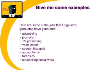 Give me some examplesGive me some examples
• advertising
• journalism
• TV presenting
• voice coach
• speech therapist
• accountancy
• forensics
• counselling/social work
Here are some of the jobs that Linguistics
graduates have gone onto:
 