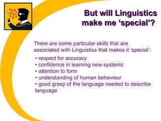 But will LinguisticsBut will Linguistics
make me ‘special’?make me ‘special’?
• respect for accuracy
• confidence in learning new systems
• attention to form
• understanding of human behaviour
• good grasp of the language needed to describe
language
There are some particular skills that are
associated with Linguistics that makes it ‘special’:
 