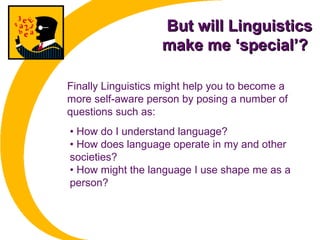 But will LinguisticsBut will Linguistics
make me ‘special’?make me ‘special’?
• How do I understand language?
• How does language operate in my and other
societies?
• How might the language I use shape me as a
person?
Finally Linguistics might help you to become a
more self-aware person by posing a number of
questions such as:
 