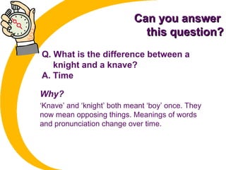 Can you answerCan you answer
this question?this question?
Q. What is the difference between a
knight and a knave?
A. Time
Why?
‘Knave’ and ‘knight’ both meant ‘boy’ once. They
now mean opposing things. Meanings of words
and pronunciation change over time.
 