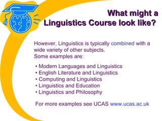 What might aWhat might a
Linguistics Course look like?Linguistics Course look like?
• Modern Languages and Linguistics
• English Literature and Linguistics
• Computing and Linguistics
• Linguistics and Education
• Linguistics and Philosophy
However, Linguistics is typically combined with a
wide variety of other subjects.
Some examples are:
For more examples see UCAS www.ucas.ac.uk
 