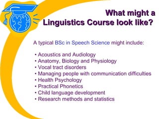 What might aWhat might a
Linguistics Course look like?Linguistics Course look like?
• Acoustics and Audiology
• Anatomy, Biology and Physiology
• Vocal tract disorders
• Managing people with communication difficulties
• Health Psychology
• Practical Phonetics
• Child language development
• Research methods and statistics
A typical BSc in Speech Science might include:
 