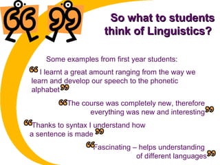 So what to studentsSo what to students
think of Linguistics?think of Linguistics?
I learnt a great amount ranging from the way we
learn and develop our speech to the phonetic
alphabet
Some examples from first year students:
The course was completely new, therefore
everything was new and interesting
Thanks to syntax I understand how
a sentence is made
Fascinating – helps understanding
of different languages
 