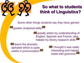 So what to studentsSo what to students
think of Linguistics?think of Linguistics?
greater analytical skills
Some other things students say they have gained:
greatly aided my understanding of
English, Spanish and French, also
helped my library research skills
I learnt the phonetic
alphabet which is quite
useful in pronunciation
I thought it was really
interesting and helped
loads with grammar
 