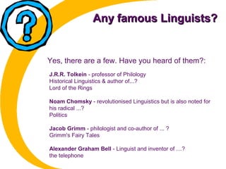 Any famous Linguists?Any famous Linguists?
J.R.R. Tolkein - professor of Philology
Historical Linguistics & author of...?
Lord of the Rings
Noam Chomsky - revolutionised Linguistics but is also noted for
his radical ...?
Politics
Jacob Grimm - philologist and co-author of ... ?
Grimm's Fairy Tales
Alexander Graham Bell - Linguist and inventor of …?
the telephone
Yes, there are a few. Have you heard of them?:
 