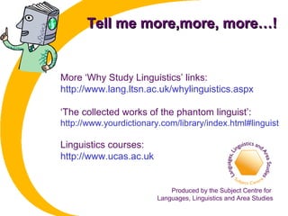 Tell me more,more, more…!Tell me more,more, more…!
More ‘Why Study Linguistics’ links:
http://www.lang.ltsn.ac.uk/whylinguistics.aspx
‘The collected works of the phantom linguist’:
http://www.yourdictionary.com/library/index.html#linguist
Linguistics courses:
http://www.ucas.ac.uk
Produced by the Subject Centre for
Languages, Linguistics and Area Studies
 