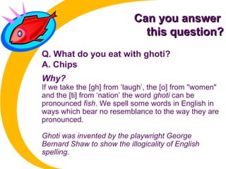 Can you answerCan you answer
this question?this question?
Q. What do you eat with ghoti?
A. Chips
Why?
If we take the [gh] from ‘laugh’, the [o] from "women"
and the [ti] from ‘nation’ the word ghoti can be
pronounced fish. We spell some words in English in
ways which bear no resemblance to the way they are
pronounced.
Ghoti was invented by the playwright George
Bernard Shaw to show the illogicality of English
spelling.
 