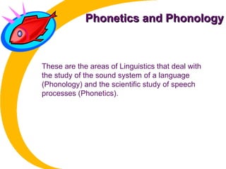 Phonetics and PhonologyPhonetics and Phonology
These are the areas of Linguistics that deal with
the study of the sound system of a language
(Phonology) and the scientific study of speech
processes (Phonetics).
 