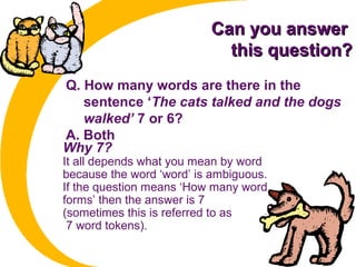 Can you answerCan you answer
this question?this question?
Q. How many words are there in the
sentence ‘The cats talked and the dogs
walked’ 7 or 6?
A. Both
Why 7?
It all depends what you mean by word
because the word ‘word’ is ambiguous.
If the question means ‘How many word
forms’ then the answer is 7
(sometimes this is referred to as
7 word tokens).
 
