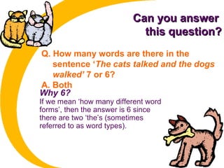 Can you answerCan you answer
this question?this question?
Q. How many words are there in the
sentence ‘The cats talked and the dogs
walked’ 7 or 6?
A. Both
Why 6?
If we mean ‘how many different word
forms’, then the answer is 6 since
there are two ‘the’s (sometimes
referred to as word types).
 