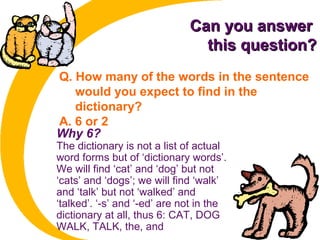 Can you answerCan you answer
this question?this question?
Q. How many of the words in the sentence
would you expect to find in the
dictionary?
A. 6 or 2
Why 6?
The dictionary is not a list of actual
word forms but of ‘dictionary words’.
We will find ‘cat’ and ‘dog’ but not
‘cats’ and ‘dogs’; we will find ‘walk’
and ‘talk’ but not ‘walked’ and
‘talked’. ‘-s’ and ‘-ed’ are not in the
dictionary at all, thus 6: CAT, DOG
WALK, TALK, the, and
 