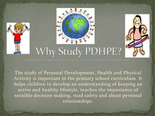 The study of Personal Development, Health and Physical
Activity is important in the primary school curriculum. It
helps children to develop an understanding of keeping an
  active and healthy lifestyle, teaches the importance of
sensible decision making, road safety and about personal
                       relationships.
 