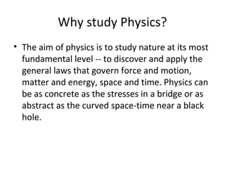 Why study Physics?
• The aim of physics is to study nature at its most
fundamental level -- to discover and apply the
general laws that govern force and motion,
matter and energy, space and time. Physics can
be as concrete as the stresses in a bridge or as
abstract as the curved space-time near a black
hole.
 