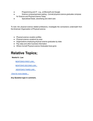 ● Programming and IT - e.g., at Microsoft and Google
● Science composing/news-casting - Cornell physical science graduates compose
for Science and Physical science Today
● Specialized Deals, advertising and client care
To look into physical science related professions, investigate the connections underneath from
the American Organization of Physical science:
● Physical science vocation profiles
● Physical science vocations by area
● Organizations employing physical science graduates by state
● Pay rates and other business information
● Where Cornell Physical science Graduates have gone
Relative Topics;
Newton's Law
NEWTON'S FIRST LAW...
NEWTON'S SECOND LAW...
NEWTON'S THIRD LAW...
Click for more details....
Any Question type in comment,
 