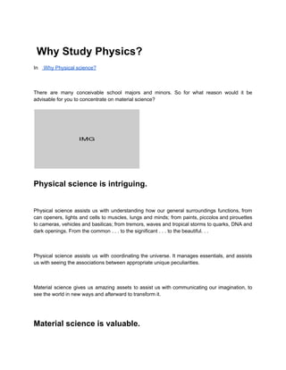 Why Study Physics?
In Why Physical science?
There are many conceivable school majors and minors. So for what reason would it be
advisable for you to concentrate on material science?
Physical science is intriguing.
Physical science assists us with understanding how our general surroundings functions, from
can openers, lights and cells to muscles, lungs and minds; from paints, piccolos and pirouettes
to cameras, vehicles and basilicas; from tremors, waves and tropical storms to quarks, DNA and
dark openings. From the common . . . to the significant . . . to the beautiful. . .
Physical science assists us with coordinating the universe. It manages essentials, and assists
us with seeing the associations between appropriate unique peculiarities.
Material science gives us amazing assets to assist us with communicating our imagination, to
see the world in new ways and afterward to transform it.
Material science is valuable.
 