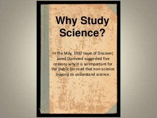 Why Study
Science?
In the May, 1997 issue of Discover,
Jared Diamond suggested five
reasons why it is so important for
the public (or read that non-science
majors) to understand science.
 