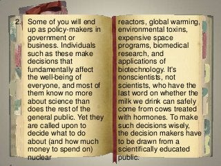 2. Some of you will end
up as policy-makers in
government or
business. Individuals
such as these make
decisions that
fundamentally affect
the well-being of
everyone, and most of
them know no more
about science than
does the rest of the
general public. Yet they
are called upon to
decide what to do
about (and how much
money to spend on)
nuclear
reactors, global warming,
environmental toxins,
expensive space
programs, biomedical
research, and
applications of
biotechnology. It's
nonscientists, not
scientists, who have the
last word on whether the
milk we drink can safely
come from cows treated
with hormones. To make
such decisions wisely,
the decision makers have
to be drawn from a
scientifically educated
public.
 