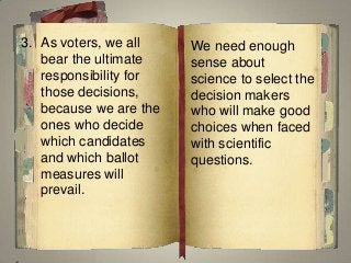 3. As voters, we all
bear the ultimate
responsibility for
those decisions,
because we are the
ones who decide
which candidates
and which ballot
measures will
prevail.
We need enough
sense about
science to select the
decision makers
who will make good
choices when faced
with scientific
questions.
 