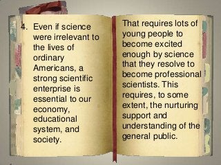 That requires lots of
young people to
become excited
enough by science
that they resolve to
become professional
scientists. This
requires, to some
extent, the nurturing
support and
understanding of the
general public.
4. Even if science
were irrelevant to
the lives of
ordinary
Americans, a
strong scientific
enterprise is
essential to our
economy,
educational
system, and
society.
 