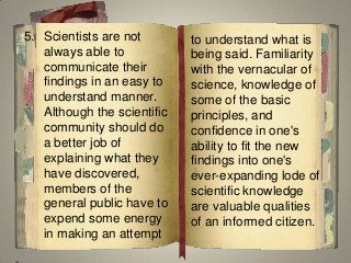 5. Scientists are not
always able to
communicate their
findings in an easy to
understand manner.
Although the scientific
community should do
a better job of
explaining what they
have discovered,
members of the
general public have to
expend some energy
in making an attempt
to understand what is
being said. Familiarity
with the vernacular of
science, knowledge of
some of the basic
principles, and
confidence in one's
ability to fit the new
findings into one's
ever-expanding lode of
scientific knowledge
are valuable qualities
of an informed citizen.
 