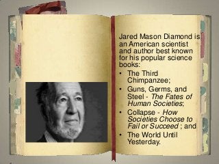 Jared Mason Diamond is
an American scientist
and author best known
for his popular science
books:
• The Third
Chimpanzee;
• Guns, Germs, and
Steel - The Fates of
Human Societies;
• Collapse - How
Societies Choose to
Fail or Succeed ; and
• The World Until
Yesterday.
 