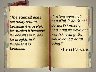 “The scientist does
not study nature
because it is useful;
he studies it because
he delights in it, and
he delights in it
because it is
beautiful.
If nature were not
beautiful, it would not
be worth knowing,
and if nature were not
worth knowing, life
would not be worth
living."
- Henri Poincaré
 